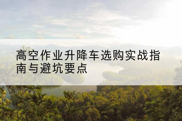 乌尔禾升降车怎么选-高空作业升降车选购实战指南与避坑要点