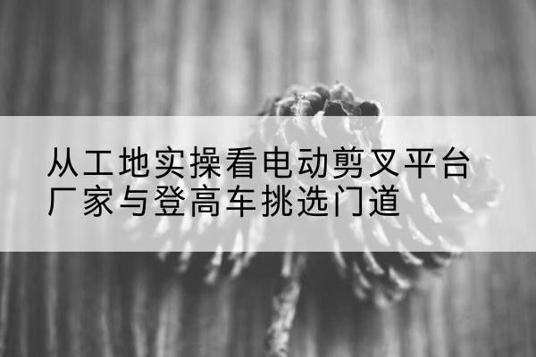 乌尔禾电动剪叉升降平台厂家-从工地实操看电动剪叉平台厂家与登高车挑选门道