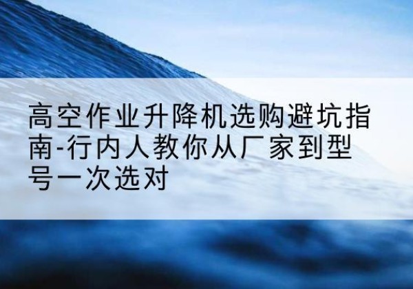 乌尔禾升降平台厂家-高空作业升降机选购避坑指南-行内人教你从厂家到型号一次选对