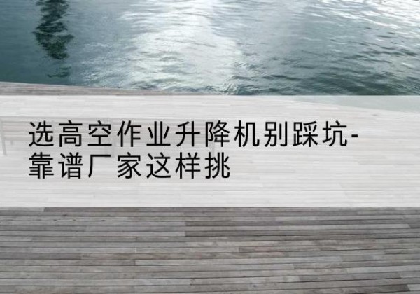 乌尔禾剪叉式升降机厂家-选高空作业升降机别踩坑-靠谱厂家这样挑