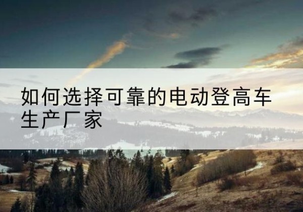 乌尔禾电动登高车厂家-如何选择可靠的电动登高车生产厂家