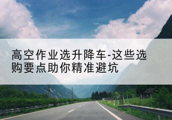 乌尔禾升降车厂家-高空作业选升降车-这些选购要点助你*避坑