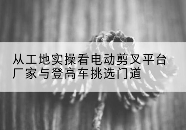 乌尔禾电动剪叉升降平台厂家-从工地实操看电动剪叉平台厂家与登高车挑选门道