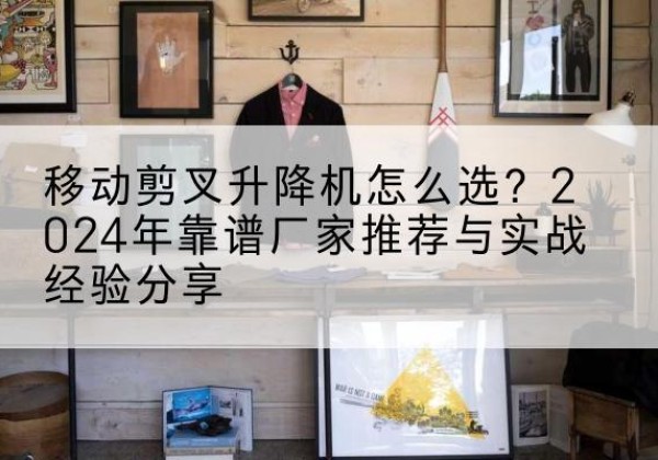 乌尔禾升降平台厂家推荐-移动剪叉升降机怎么选？2024年靠谱厂家推荐与实战经验分享